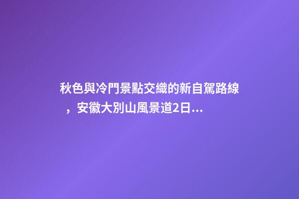 秋色與冷門景點交織的新自駕路線，安徽大別山風景道2日游玩攻略